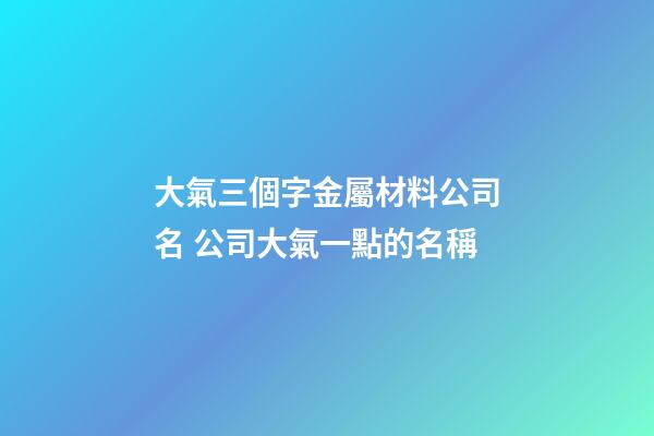 大氣三個字金屬材料公司名 公司大氣一點的名稱-第1張-公司起名-玄機派